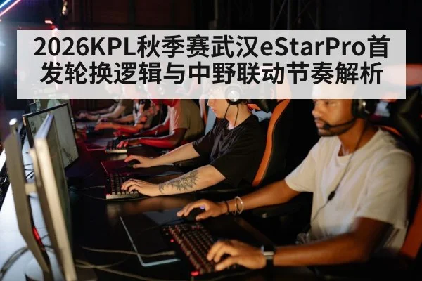 2026KPL秋季赛武汉eStarPro首发轮换逻辑与中野联动节奏解析