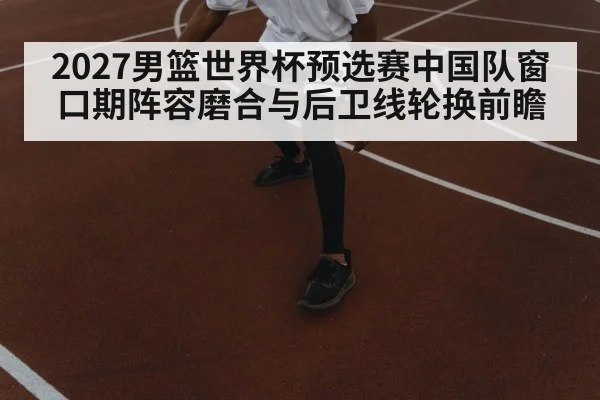 2027男篮世界杯预选赛中国队窗口期阵容磨合与后卫线轮换前瞻